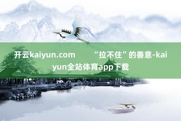 开云kaiyun.com        “拉不住”的善意-kaiyun全站体育app下载
