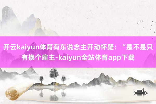 开云kaiyun体育有东说念主开动怀疑：“是不是只有换个雇主-kaiyun全站体育app下载