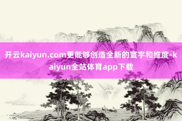 开云kaiyun.com更能够创造全新的寰宇和维度-kaiyun全站体育app下载