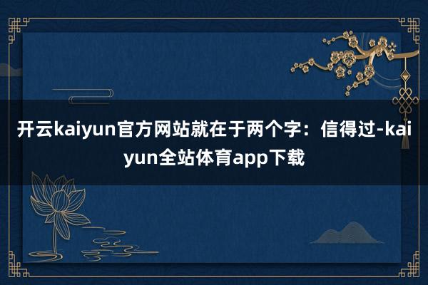 开云kaiyun官方网站就在于两个字:信得过-kaiyun全站体育app下载