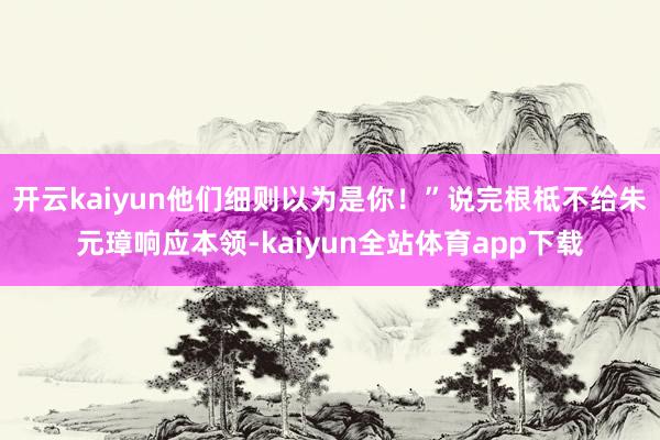 开云kaiyun他们细则以为是你!”说完根柢不给朱元璋响应本领-kaiyun全站体育app下载