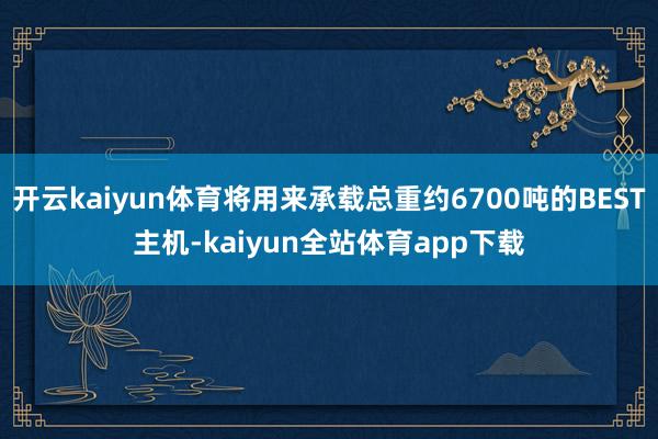 开云kaiyun体育将用来承载总重约6700吨的BEST主机-kaiyun全站体育app下载