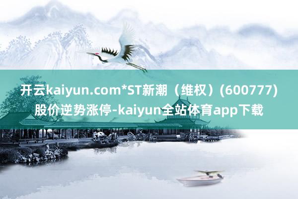 开云kaiyun.com*ST新潮(维权)(600777)股价逆势涨停-kaiyun全站体育app下载