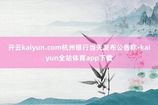 开云kaiyun.com杭州银行当天发布公告称-kaiyun全站体育app下载