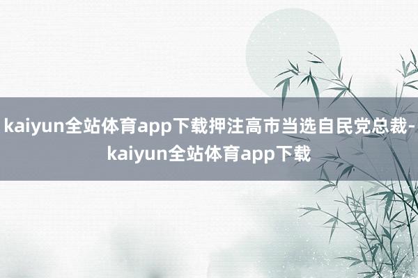 kaiyun全站体育app下载押注高市当选自民党总裁-kaiyun全站体育app下载