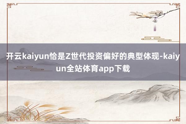 开云kaiyun恰是Z世代投资偏好的典型体现-kaiyun全站体育app下载
