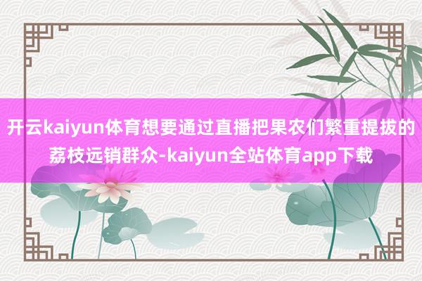 开云kaiyun体育想要通过直播把果农们繁重提拔的荔枝远销群众-kaiyun全站体育app下载
