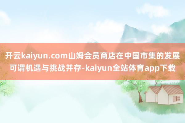 开云kaiyun.com山姆会员商店在中国市集的发展可谓机遇与挑战并存-kaiyun全站体育app下载