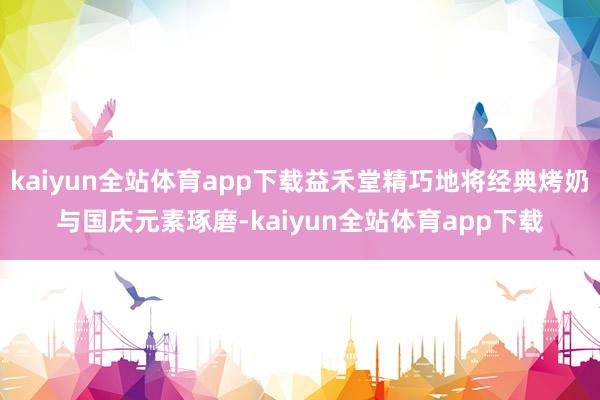 kaiyun全站体育app下载益禾堂精巧地将经典烤奶与国庆元素琢磨-kaiyun全站体育app下载