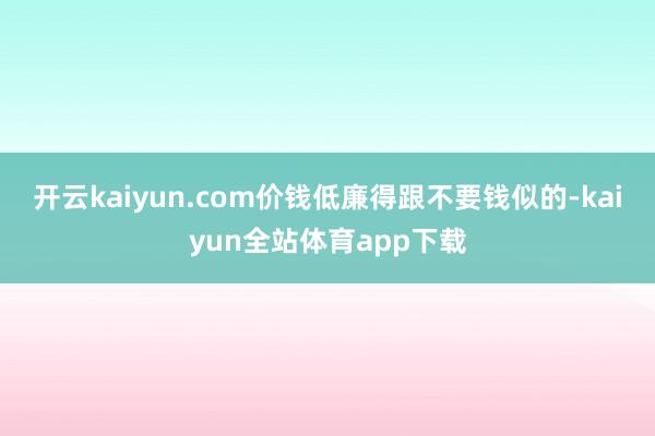 开云kaiyun.com价钱低廉得跟不要钱似的-kaiyun全站体育app下载