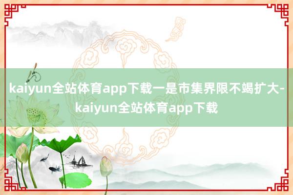 kaiyun全站体育app下载 一是市集界限不竭扩大-kaiyun全站体育app下载