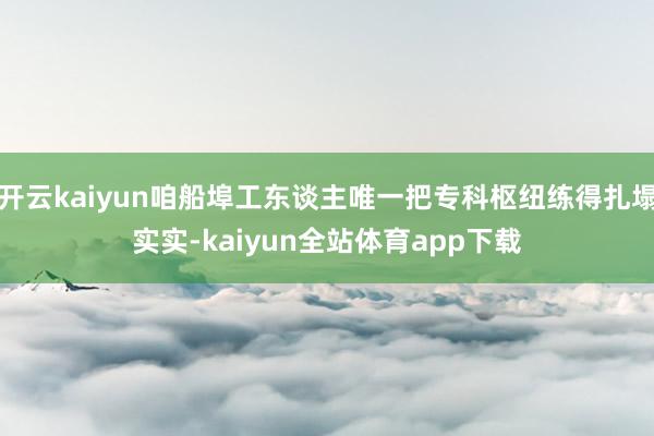 开云kaiyun咱船埠工东谈主唯一把专科枢纽练得扎塌实实-kaiyun全站体育app下载
