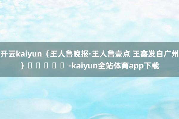 开云kaiyun(王人鲁晚报·王人鲁壹点 王鑫发自广州) -kaiyun全站体育app下载