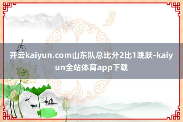 开云kaiyun.com山东队总比分2比1跳跃-kaiyun全站体育app下载