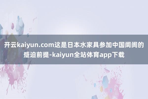 开云kaiyun.com这是日本水家具参加中国阛阓的蹙迫前提-kaiyun全站体育app下载
