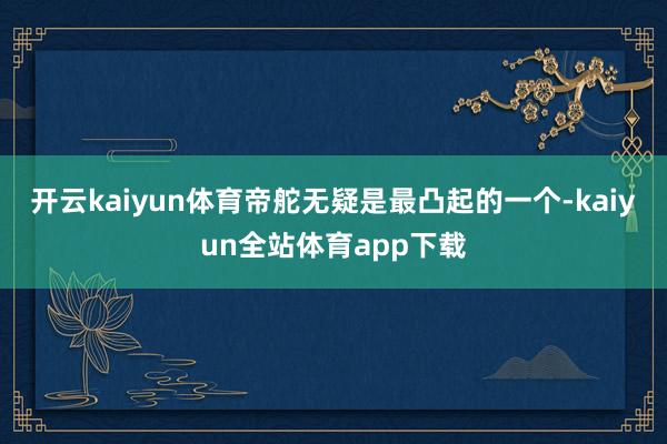 开云kaiyun体育帝舵无疑是最凸起的一个-kaiyun全站体育app下载
