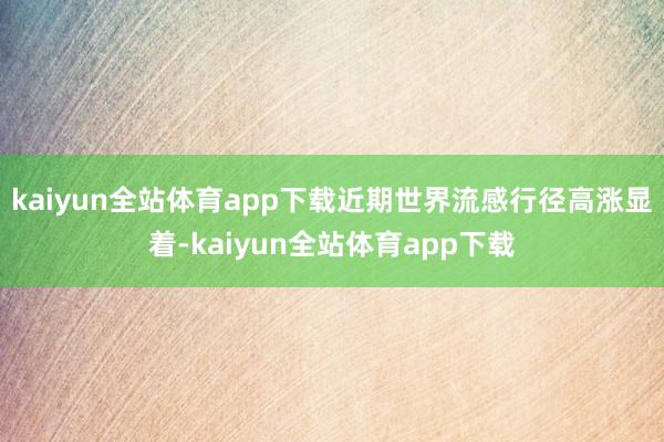 kaiyun全站体育app下载近期世界流感行径高涨显着-kaiyun全站体育app下载