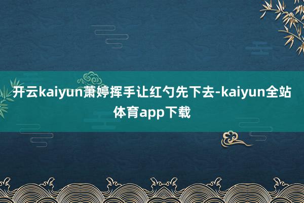 开云kaiyun萧婷挥手让红勺先下去-kaiyun全站体育app下载