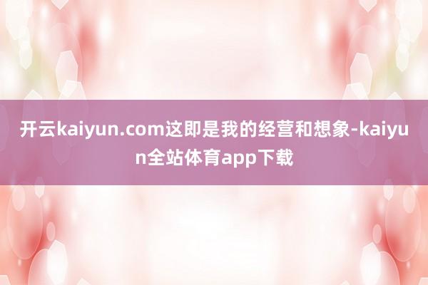开云kaiyun.com这即是我的经营和想象-kaiyun全站体育app下载