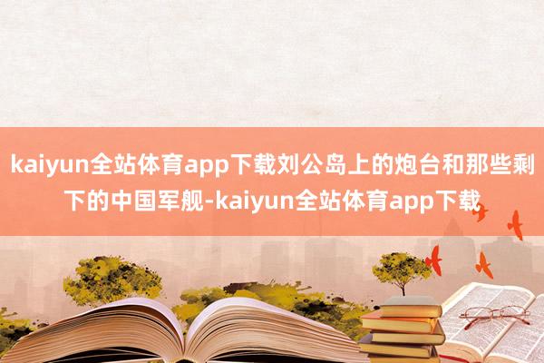 kaiyun全站体育app下载刘公岛上的炮台和那些剩下的中国军舰-kaiyun全站体育app下载