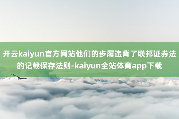 开云kaiyun官方网站他们的步履违背了联邦证券法的记载保存法则-kaiyun全站体育app下载
