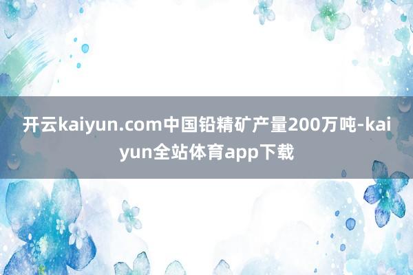 开云kaiyun.com中国铅精矿产量200万吨-kaiyun全站体育app下载