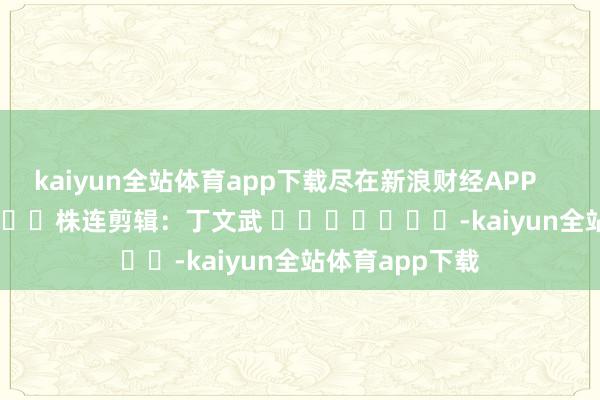 kaiyun全站体育app下载尽在新浪财经APP 株连剪辑:丁文武 -kaiyun全站体育app下载