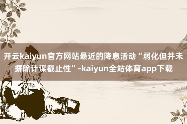 开云kaiyun官方网站最近的降息活动“弱化但并未摒除计谋截止性”-kaiyun全站体育app下载