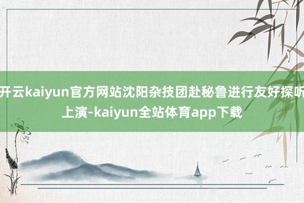 开云kaiyun官方网站沈阳杂技团赴秘鲁进行友好探听上演-kaiyun全站体育app下载