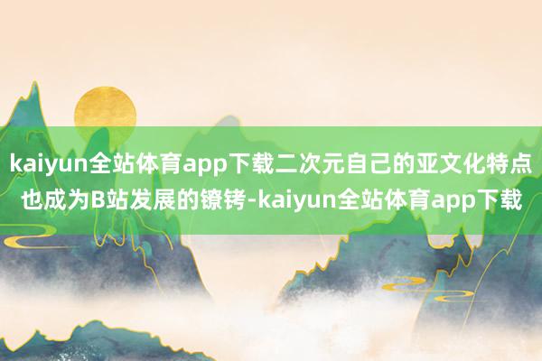 kaiyun全站体育app下载二次元自己的亚文化特点也成为B站发展的镣铐-kaiyun全站体育app下载