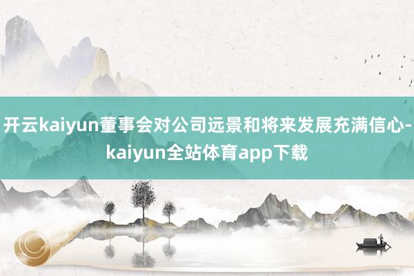开云kaiyun董事会对公司远景和将来发展充满信心-kaiyun全站体育app下载