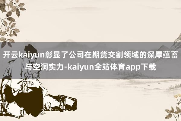 开云kaiyun彰显了公司在期货交割领域的深厚蕴蓄与空洞实力-kaiyun全站体育app下载