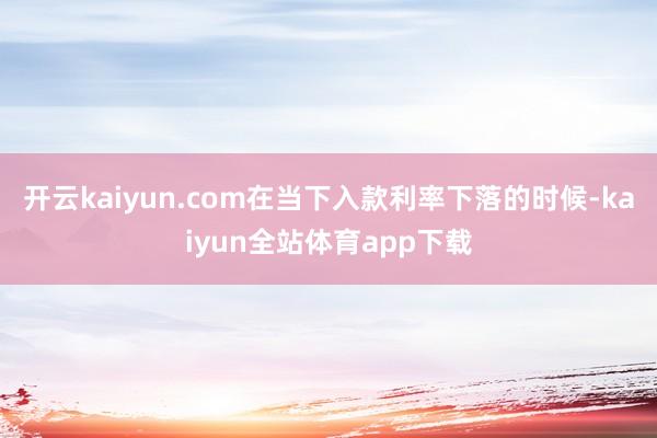 开云kaiyun.com在当下入款利率下落的时候-kaiyun全站体育app下载