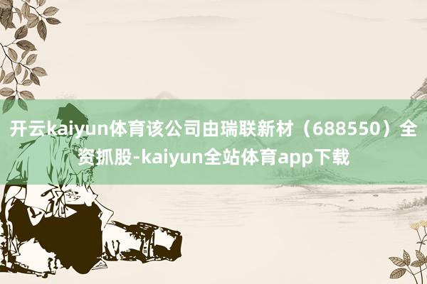 开云kaiyun体育该公司由瑞联新材（688550）全资抓股-kaiyun全站体育app下载