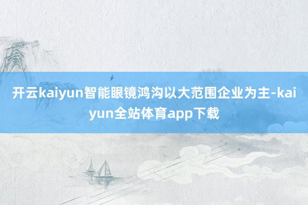 开云kaiyun智能眼镜鸿沟以大范围企业为主-kaiyun全站体育app下载