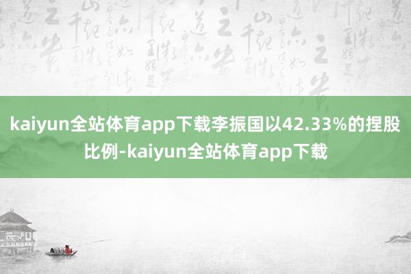 kaiyun全站体育app下载李振国以42.33%的捏股比例-kaiyun全站体育app下载