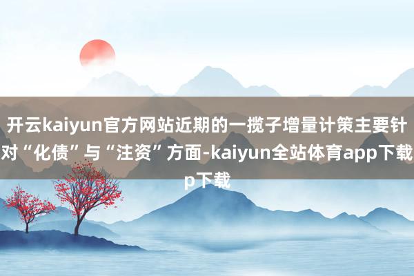 开云kaiyun官方网站近期的一揽子增量计策主要针对“化债”与“注资”方面-kaiyun全站体育app下载