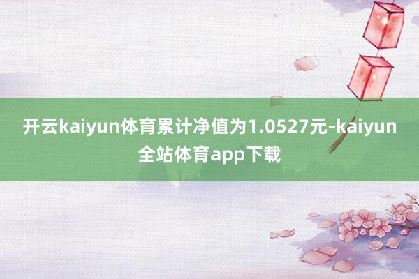 开云kaiyun体育累计净值为1.0527元-kaiyun全站体育app下载