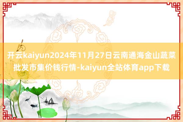开云kaiyun2024年11月27日云南通海金山蔬菜批发市集价钱行情-kaiyun全站体育app下载
