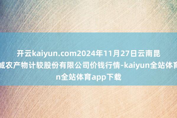 开云kaiyun.com2024年11月27日云南昆明呈贡龙城农产物计较股份有限公司价钱行情-kaiyun全站体育app下载