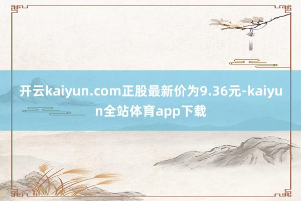 开云kaiyun.com正股最新价为9.36元-kaiyun全站体育app下载