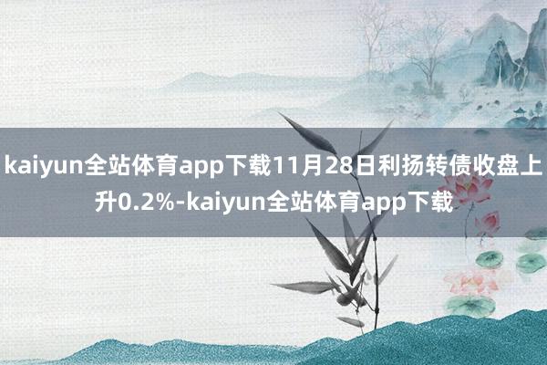 kaiyun全站体育app下载11月28日利扬转债收盘上升0.2%-kaiyun全站体育app下载