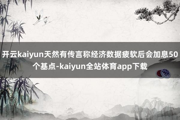 开云kaiyun天然有传言称经济数据疲软后会加息50个基点-kaiyun全站体育app下载