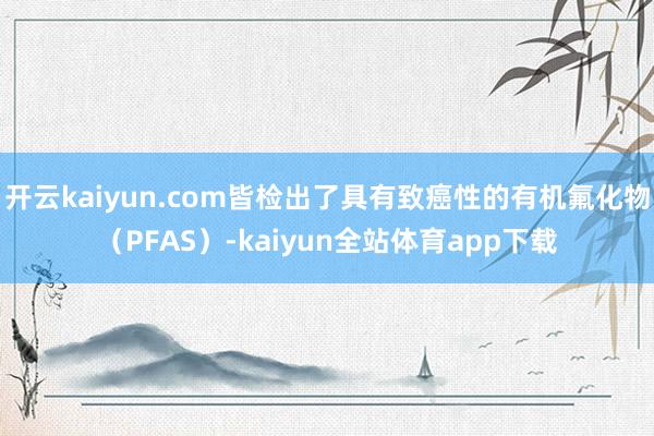 开云kaiyun.com皆检出了具有致癌性的有机氟化物（PFAS）-kaiyun全站体育app下载