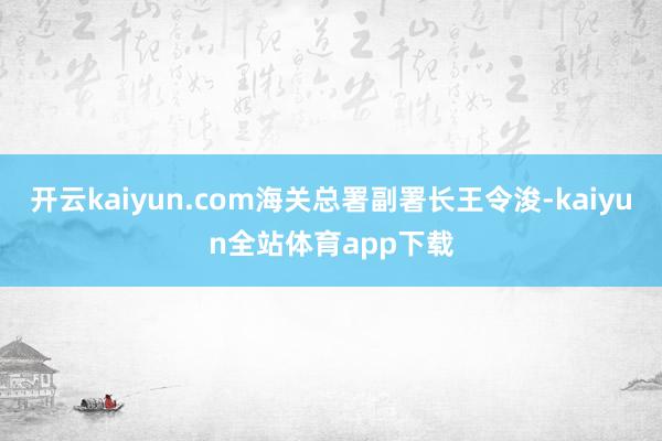 开云kaiyun.com海关总署副署长王令浚-kaiyun全站体育app下载