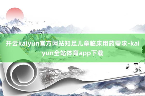 开云kaiyun官方网站知足儿童临床用药需求-kaiyun全站体育app下载