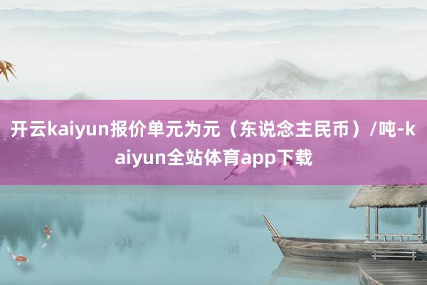 开云kaiyun报价单元为元(东说念主民币)/吨-kaiyun全站体育app下载