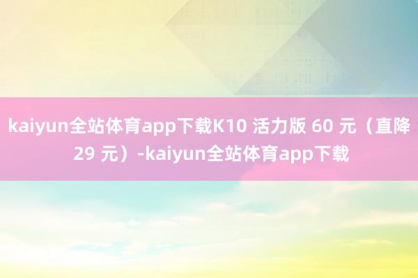 kaiyun全站体育app下载K10 活力版 60 元（直降 29 元）-kaiyun全站体育app下载