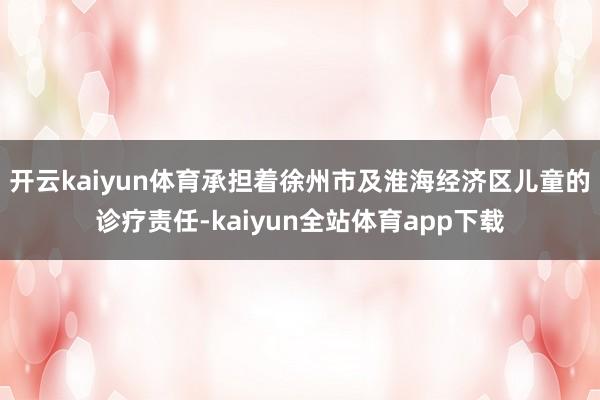 开云kaiyun体育承担着徐州市及淮海经济区儿童的诊疗责任-kaiyun全站体育app下载