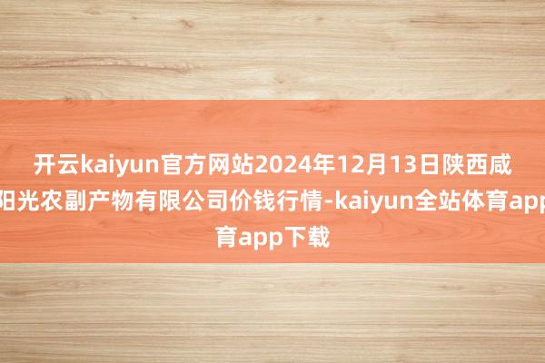 开云kaiyun官方网站2024年12月13日陕西咸阳新阳光农副产物有限公司价钱行情-kaiyun全站体育app下载